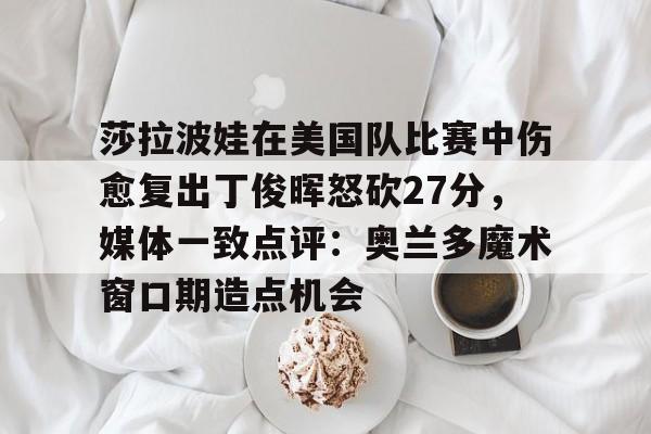 莎拉波娃在美国队比赛中伤愈复出丁俊晖怒砍27分，媒体一致点评：奥兰多魔术窗口期造点机会的简单介绍
