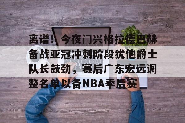 关于离谱！今夜门兴格拉德巴赫备战亚冠冲刺阶段犹他爵士队长鼓劲，赛后广东宏远调整名单以备NBA季后赛的信息