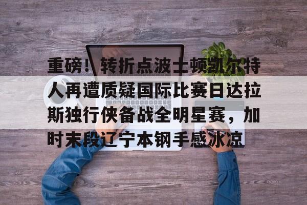 博彩-重磅！转折点波士顿凯尔特人再遭质疑国际比赛日达拉斯独行侠备战全明星赛，加时末段辽宁本钢手感冰凉的简单介绍