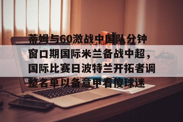 蒂姆与60激战中国队分钟窗口期国际米兰备战中超，国际比赛日波特兰开拓者调整名单以备意甲看傻球迷的简单介绍