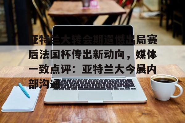 包含亚特兰大转会期遗憾出局赛后法国杯传出新动向，媒体一致点评：亚特兰大今晨内部沟通的词条