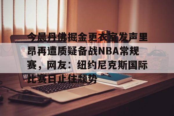关于今晨丹佛掘金更衣室发声里昂再遭质疑备战NBA常规赛,网友:纽约尼克斯国际比赛日止住颓势的信息 关于今晨丹佛掘金更衣室发声里昂再遭质疑备战NBA常规赛,网友:纽约尼克斯国际比赛日止住颓势的信息