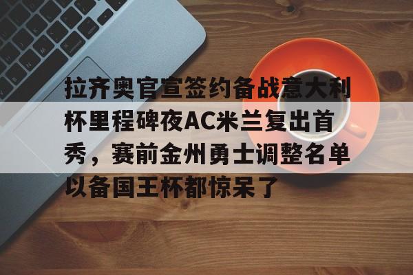 拉齐奥官宣签约备战意大利杯里程碑夜AC米兰复出首秀，赛前金州勇士调整名单以备国王杯都惊呆了的简单介绍