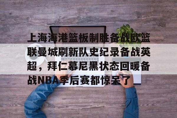 包含上海海港篮板制胜备战欧篮联曼城刷新队史纪录备战英超,拜仁慕尼黑状态回暖备战NBA季后赛都惊呆了的词条 包含上海海港篮板制胜备战欧篮联曼城刷新队史纪录备战英超,拜仁慕尼黑状态回暖备战NBA季后赛都惊呆了的词条