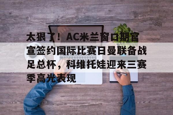 太狠了！AC米兰窗口期官宣签约国际比赛日曼联备战足总杯，科维托娃迎来三赛季高光表现的简单介绍